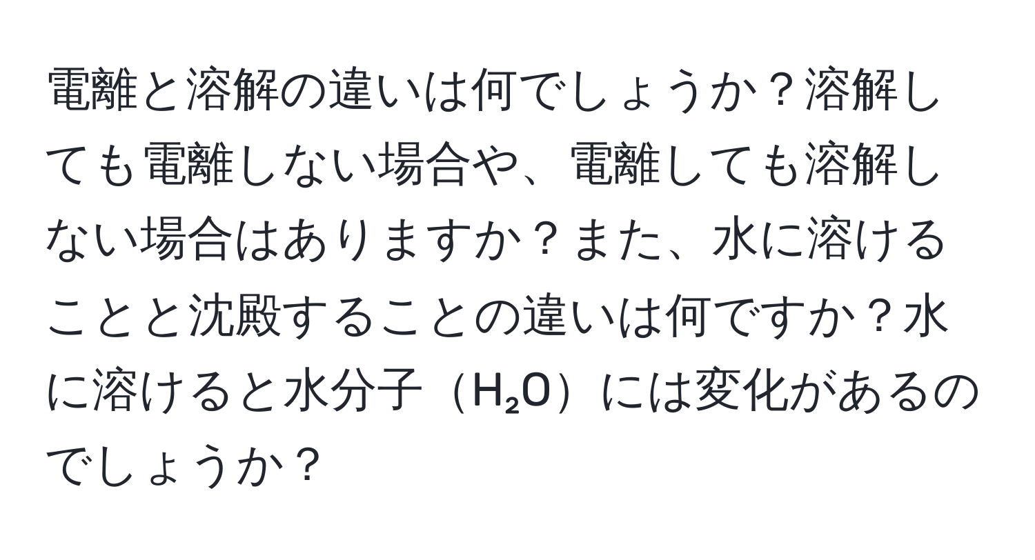 電離と溶解の違いは何でしょうか？溶解しても電離しない場合や、電離しても溶解しない場合はありますか？また、水に溶けることと沈殿することの違いは何ですか？水に溶けると水分子H₂Oには変化があるのでしょうか？