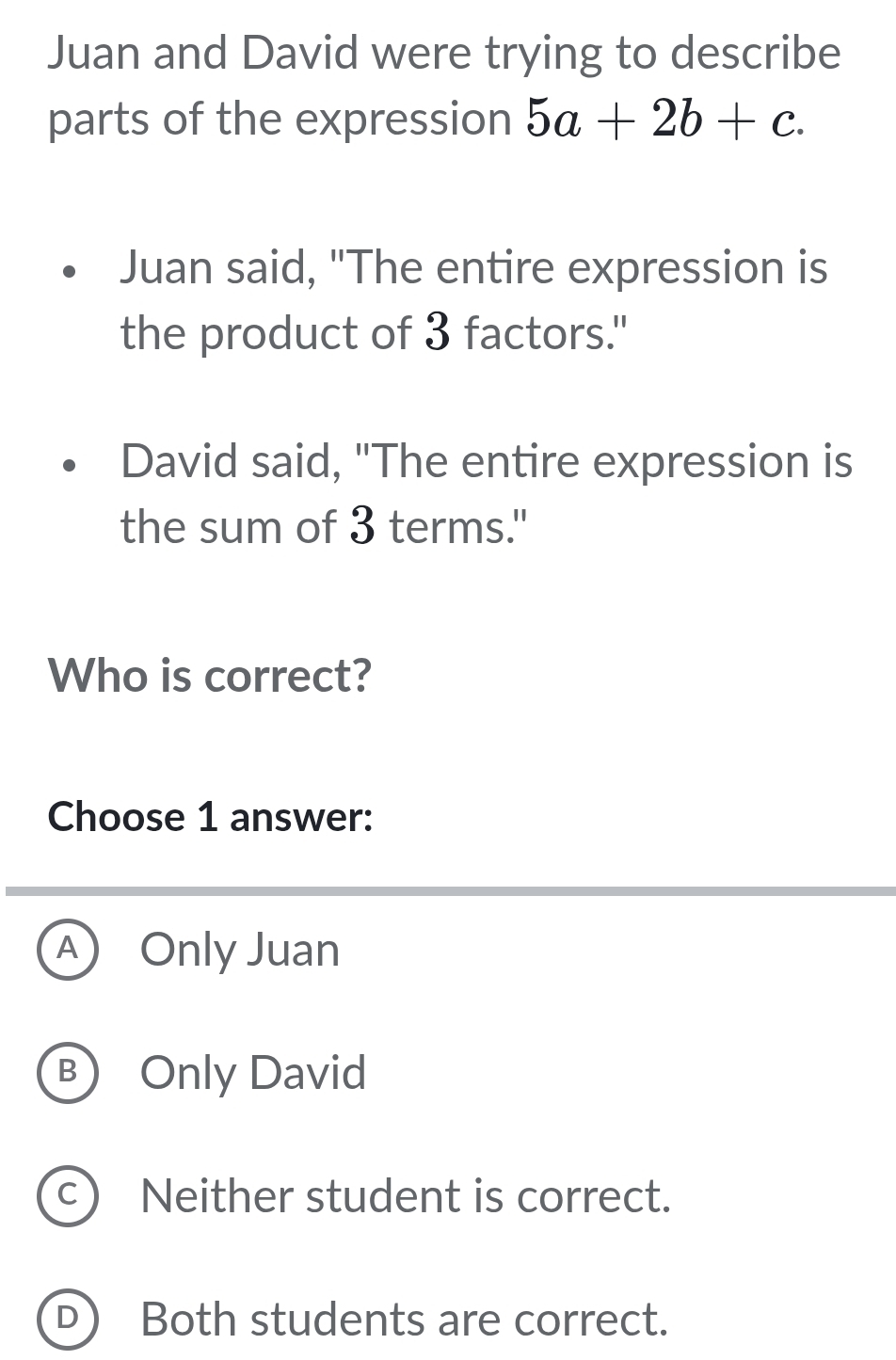 Juan and David were trying to describe
parts of the expression 5a+2b+c. 
Juan said, "The entire expression is
the product of 3 factors."
David said, "The entire expression is
the sum of 3 terms."
Who is correct?
Choose 1 answer:
A Only Juan
B Only David
C Neither student is correct.
D Both students are correct.