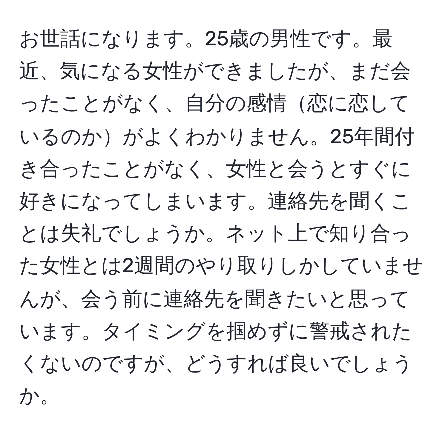 お世話になります。25歳の男性です。最近、気になる女性ができましたが、まだ会ったことがなく、自分の感情恋に恋しているのかがよくわかりません。25年間付き合ったことがなく、女性と会うとすぐに好きになってしまいます。連絡先を聞くことは失礼でしょうか。ネット上で知り合った女性とは2週間のやり取りしかしていませんが、会う前に連絡先を聞きたいと思っています。タイミングを掴めずに警戒されたくないのですが、どうすれば良いでしょうか。