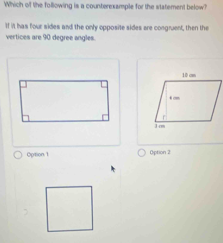 Which of the following is a counterexample for the statement below?
If it has four sides and the only opposite sides are congruent, then the
vertices are 90 degree angles.
Option 1 Option 2