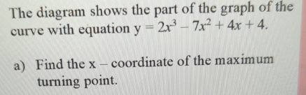 The diagram shows the part of the graph of the 
curve with equation y=2x^3-7x^2+4x+4. 
a) Find the x - coordinate of the maximum 
turning point.