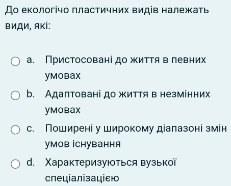 До екологічо πластичних Βидів належать
ΒиДи, яκі:
а. Пристосовані до життя в левних
ymobax
b. Адаптовані до життя в незмінних
yMobax
с. Поширені у широкому діалазоні змін
умов İCнування
d. Χарактеризуються вузької
слеціалізаціεю