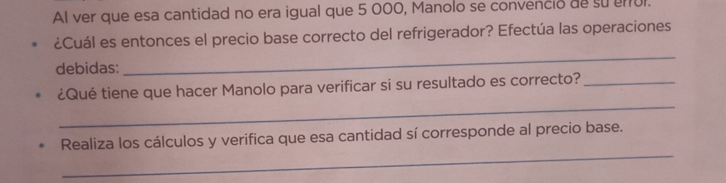 Al ver que esa cantidad no era igual que 5 000, Manolo se convenció de su enul. 
¿Cuál es entonces el precio base correcto del refrigerador? Efectúa las operaciones 
debidas: 
_ 
_ 
¿Qué tiene que hacer Manolo para verificar si su resultado es correcto?_ 
_ 
Realiza los cálculos y verifica que esa cantidad sí corresponde al precio base.