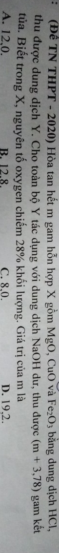 (Đề TN THPT - 2020) Hòa tan hết m gam hỗn hợp X gồm Mg 0 , CuO và Fe_2O_3 bằng dung dịch HCl,
thu được dung dịch Y. Cho toàn bộ Y tác dụng với dung dịch NaOH dư, thu được (m+3,78) gam kết
tủa. Biết trong X, nguyên tố oxygen chiếm 28% khối lượng. Giá trị của m là
A. 12,0. B. 12.8. C. 8, 0. D. 19, 2.