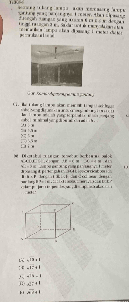 TBKS 4
Seorang tukang lampu akan memasang lampu
gantung yang panjangnya 1 meter. Akan dipasang
ditengah ruangan yang ukuran 6m* 4 m dengan
tinggi ruangan 3 m. Saklar untuk menyalakan atau
mematikan lampu akan dipasang 1 meter diatas
permukaan lantai.
Gbr. Kamar dipasang lampu gantung
07. Jika tukang lampu akan memilih tempat sehingga
kabel yang digunakan untuk menghubungkan saklar
dan lampu adalah yang terpendek, maka panjang 0
kabel minimal yang dibutuhkan adalah ..
(A) 5m
(B) 5,5 m
(C) 6 m
(D) 6,5 m
(E) 7 m
08. Diketahui ruangan tersebut berbentuk balok
ABCD. EFGH, dengan AB=6m, BC=4m , dan
AE=3m. Lampu gantung yang panjangnya 1 meter 10.
dipasang di pertengahan EFGH. Seekor cicak berada
di titik P dengan titik B, P, dan C colinear, dengan
panjang BP=1m. Cicak tersebut merayap dari titik P
ke lampu, jarak terpendek yang ditempuh cicak adalah
.....meter
(A) sqrt(10)+1
(B) sqrt(17)+1
(C) sqrt(26)+1
(D) sqrt(37)+1
(E) sqrt(68)+1