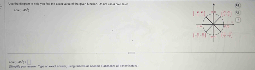 Use the diagram to help you find the exact value of the given function. Do not use a calculator.
cos (-45°)
0
cos (-45°)=□
(Simplify your answer. Type an exact answer, using radicals as needed. Rationalize all denominators.)