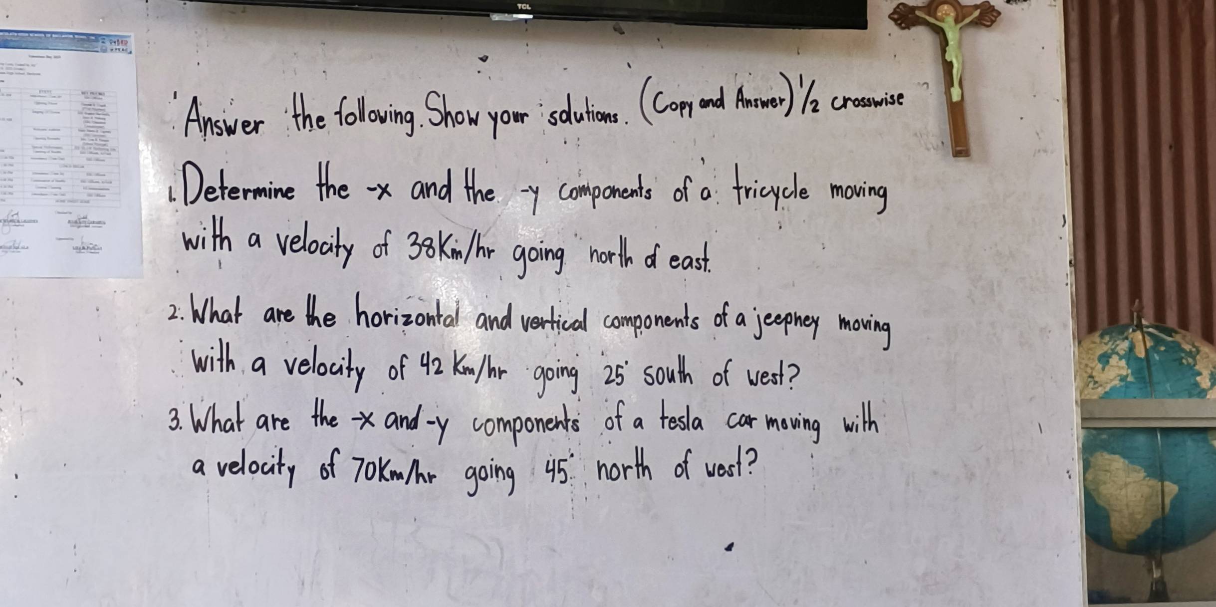 Answer the following. Show your sdutiemes. (Copeand Aomer) 1a cronise 
: Determine the -x and the xy components of a fricycle moving 
wold 
with a veloaty of 3o kin r going north of east 
2: What are the horizontal and verfical components of a jeephey moving 
with a velocity of 42 Ku/hr going 25 south of west? 
3. What are the and- y components of a tesla car moving with 
a velocity of T0Kmr going 45 north of vest?