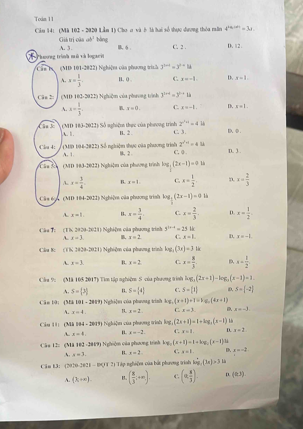 Toản 11
Câu 14: (Mã 102 - 2020 Lần 1) Cho a và b là hai số thực dương thỏa mãn 4^(hyg(ab))=3a?.
Giá trị của ab^2 bằng
A. 3. B. 6 . C. 2 .
D. 12 .
Phương trình mũ và logarit
Câu M (MD 101-2022) Nghiệm của phương trình 3^(2x+1)=3^(2-x)1d
A. x= 1/3 . B. 0 , C. x=-1. D. x=1.
Câu 2:  (MD 102-2022) Nghiệm của phương trình 3^(2x+1)=3^(2-x)1a
B.
A. x= 1/3 . x=0. C. x=-1. D. x=1.
Câu 3:  (MD 103-2022) Số nghiệm thực của phương trình 2^(x^2)+1=4la
A. 1. B.2 . C. 3 D. () .
Câu 4: (MI)104-2022) Số nghiệm thực của phương trình 2^(x^2)+1=4llambda
C. 0 .
A. 1. B. 2 . D. 3 .
Câu ỗ: (MD 103-2022) Nghiệm của phương trình log _ 1/2 (2x-1)=0li
A. x= 3/4 . x= 1/2 . D. x= 2/3 
B. x=1.
C.
Câu 6:   (MD 104-2022) Nghiệm của phương trình log _ 1/2 (2x-1)=01
A. x=1. B. x= 3/4 . C. x= 2/3 . D. x= 1/2 .
Câu 7: (TK 2020-2021) Nghiệm của phương trình 5^(2x-4)=25 là:
A. x=3. B. x=2. C. x=1. D. x=-1.
Câu 8: (TK 2020-2021) Nghiệm của phương trình log _2(3x)=3 là:
A. x=3. B. x=2. C. x= 8/3 . D. x= 1/2 .
Câu 9: (Mã 105 2017) Tìm tập nghiệm S của phương trình log _3(2x+1)-log _3(x-1)=1.
A. S= 3 B. S= 4 C. S= 1 D. S= -2
Câu 10: (Mã 101-2019) Nghiệm của phương trình log _3(x+1)+1=log _3(4x+1)
A. x=4. B. x=2. C. x=3. D. x=-3.
Câu 11: (Mã 104-2019) Nghiệm của phương trình log _3(2x+1)=1+log _3(x-1) là
A. x=4.
B. x=-2. C. x=1. D. x=2.
Câu 12: (Mã 102 -2019) Nghiệm của phương trình log _2(x+1)=1+log _2(x-1) là
A. x=3.
B. x=2. C. x=1. D. x=-2.
Câu 13: (2020-2021-DQT2) Tập nghiệm của bất phương trình log _2(3x)>3 là
A. (3;+∈fty ). B. ( 8/3 ;+∈fty ,). C. (0; 8/3 ). D. (0:3).