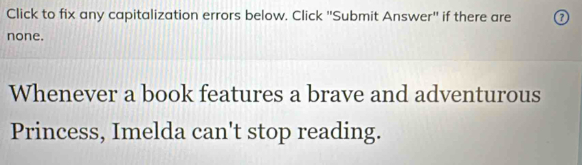 Click to fix any capitalization errors below. Click "Submit Answer" if there are 0 
none. 
Whenever a book features a brave and adventurous 
Princess, Imelda can't stop reading.