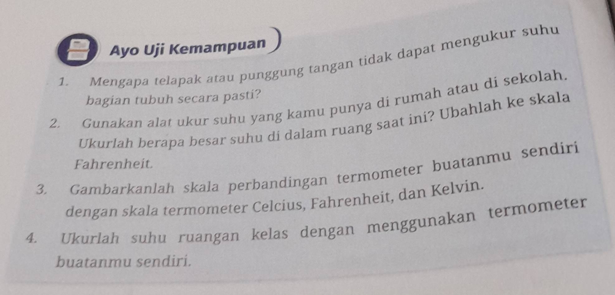 Ayo Uji Kemampuan 
1. Mengapa telapak atau punggung tangan tidak dapat mengukur suhu 
bagian tubuh secara pasti? 
2. Gunakan alat ukur suhu yang kamu punya di rumah atau di sekolah. 
Ukurlah berapa besar suhu di dalam ruang saat ini? Ubahlah ke skala 
Fahrenheit. 
3. Gambarkanlah skala perbandingan termometer buatanmu sendiri 
dengan skala termometer Celcius, Fahrenheit, dan Kelvin. 
4. Ukurlah suhu ruangan kelas dengan menggunakan termometer 
buatanmu sendiri.