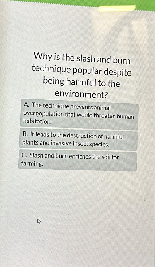 Why is the slash and burn
technique popular despite
being harmful to the
environment?
A. The technique prevents animal
overpopulation that would threaten human
habitation.
B. It leads to the destruction of harmful
plants and invasive insect species.
C. Slash and burn enriches the soil for
farming.