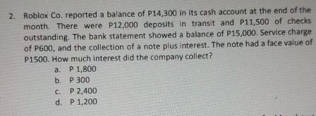 Roblox Co. reported a balance of P14,300 in its cash account at the end of the
month. There were P12,000 deposits in transit and P11,500 of checks
outstanding. The bank statement showed a balance of P15,000. Service charge
of P600, and the collection of a note plus interest. The note had a face value of
P1500. How much interest did the company collect?
a. P 1,800
b. P 300
c. P 2,400
d. P 1,200