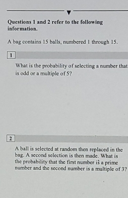 and 2 refer to the following 
information. 
A bag contains 15 balls, numbered 1 through 15. 
1 
What is the probability of selecting a number that 
is odd or a multiple of 5?
2
A ball is selected at random then replaced in the 
bag. A second selection is then made. What is 
the probability that the first number is a prime 
number and the second number is a multiple of 3?