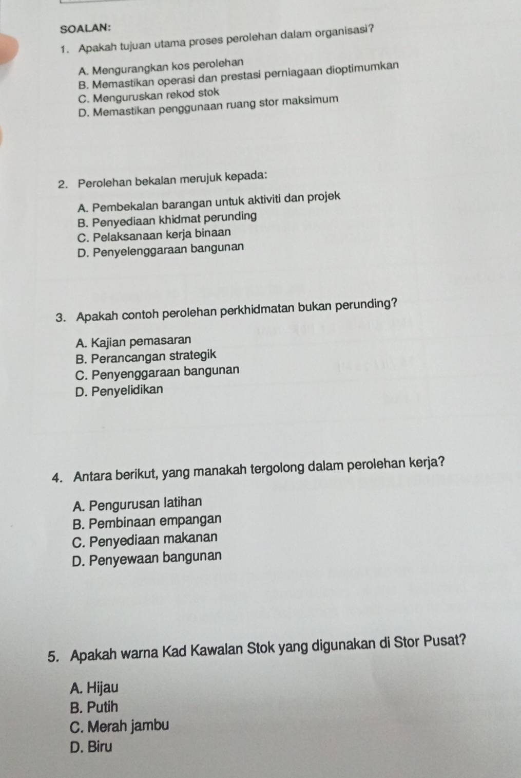 SOALAN:
1. Apakah tujuan utama proses perolehan dalam organisasi?
A. Mengurangkan kos perolehan
B. Memastikan operasi dan prestasi perniagaan dioptimumkan
C. Menguruskan rekod stok
D. Memastikan penggunaan ruang stor maksimum
2. Perolehan bekalan merujuk kepada:
A. Pembekalan barangan untuk aktiviti dan projek
B. Penyediaan khidmat perunding
C. Pelaksanaan kerja binaan
D. Penyelenggaraan bangunan
3. Apakah contoh perolehan perkhidmatan bukan perunding?
A. Kajian pemasaran
B. Perancangan strategik
C. Penyenggaraan bangunan
D. Penyelidikan
4. Antara berikut, yang manakah tergolong dalam perolehan kerja?
A. Pengurusan latihan
B. Pembinaan empangan
C. Penyediaan makanan
D. Penyewaan bangunan
5. Apakah warna Kad Kawalan Stok yang digunakan di Stor Pusat?
A. Hijau
B. Putih
C. Merah jambu
D. Biru