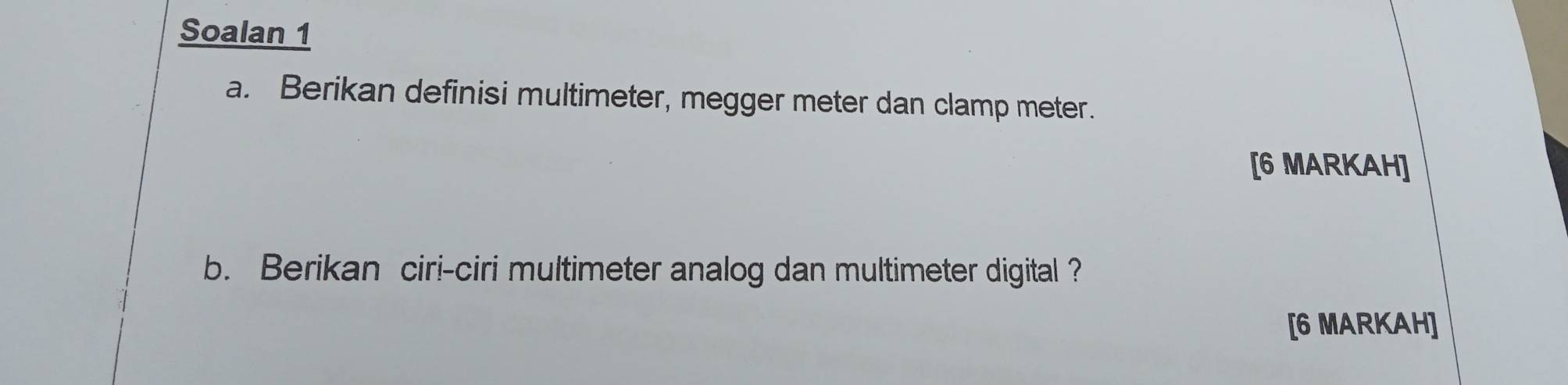 Soalan 1 
a. Berikan definisi multimeter, megger meter dan clamp meter. 
[6 MARKAH] 
b. Berikan ciri-ciri multimeter analog dan multimeter digital ? 
[6 MARKAH]