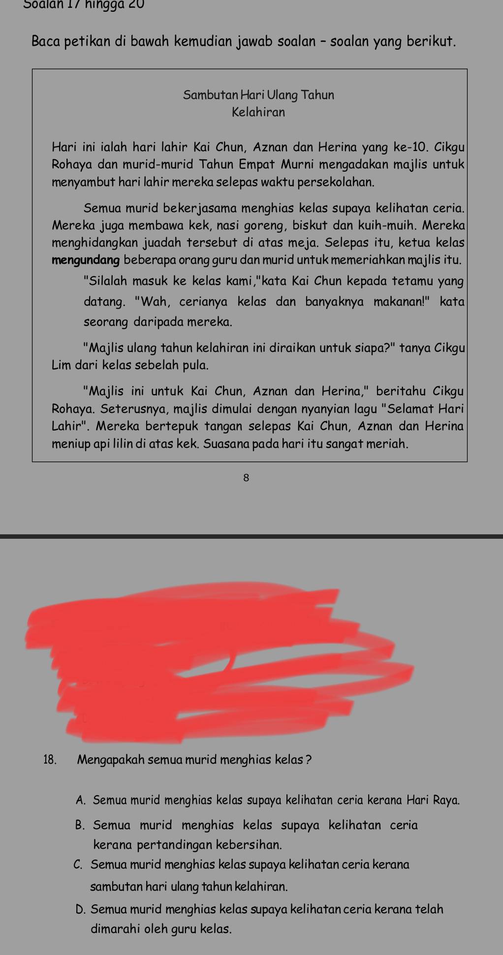 Soalan 17 hingga 20
Baca petikan di bawah kemudian jawab soalan - soalan yang berikut.
Sambutan Hari Ulang Tahun
Kelahiran
Hari ini ialah hari lahir Kai Chun, Aznan dan Herina yang ke-10. Cikgu
Rohaya dan murid-murid Tahun Empat Murni mengadakan majlis untuk
menyambut hari lahir mereka selepas waktu persekolahan.
Semua murid bekerjasama menghias kelas supaya kelihatan ceria.
Mereka juga membawa kek, nasi goreng, biskut dan kuih-muih. Mereka
menghidangkan juadah tersebut di atas meja. Selepas itu, ketua kelas
mengundang beberapa orang guru dan murid untuk memeriahkan majlis itu.
"Silalah masuk ke kelas kami,"kata Kai Chun kepada tetamu yang
datang. "Wah, cerianya kelas dan banyaknya makanan!" kata
seorang daripada mereka.
"Majlis ulang tahun kelahiran ini diraikan untuk siapa?" tanya Cikgu
Lim dari kelas sebelah pula.
"Majlis ini untuk Kai Chun, Aznan dan Herina," beritahu Cikgu
Rohaya. Seterusnya, majlis dimulai dengan nyanyian lagu "Selamat Hari
Lahir'. Mereka bertepuk tangan selepas Kai Chun, Aznan dan Herina
meniup api lilin di atas kek. Suasana pada hari itu sangat meriah.
8
18. Mengapakah semua murid menghias kelas ?
A. Semua murid menghias kelas supaya kelihatan ceria kerana Hari Raya.
B. Semua murid menghias kelas supaya kelihatan ceria
kerana pertandingan kebersihan.
C. Semua murid menghias kelas supaya kelihatan ceria kerana
sambutan hari ulang tahun kelahiran.
D. Semua murid menghias kelas supaya kelihatan ceria kerana telah
dimarahi oleh guru kelas.