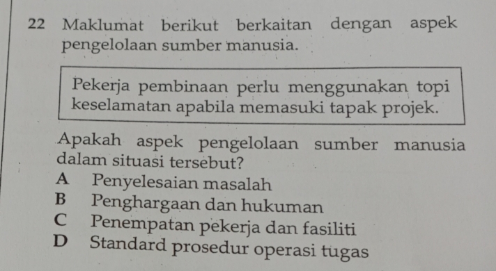 Maklumat berikut berkaitan dengan aspek
pengelolaan sumber manusia.
Pekerja pembinaan perlu menggunakan topi
keselamatan apabila memasuki tapak projek.
Apakah aspek pengelolaan sumber manusia
dalam situasi tersebut?
A Penyelesaian masalah
B Penghargaan dan hukuman
C Penempatan pekerja dan fasiliti
D Standard prosedur operasi tugas