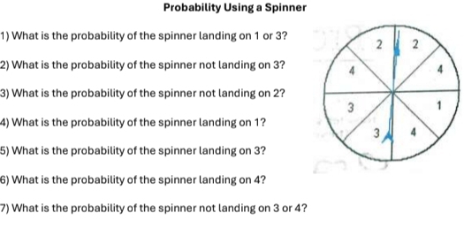 Probability Using a Spinner 
1) What is the probability of the spinner landing on 1 or 3? 
2) What is the probability of the spinner not landing on 3? 
3) What is the probability of the spinner not landing on 2? 
4) What is the probability of the spinner landing on 1? 
5) What is the probability of the spinner landing on 3? 
6) What is the probability of the spinner landing on 4? 
7) What is the probability of the spinner not landing on 3 or 4?