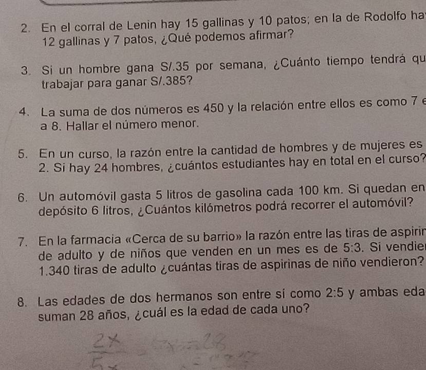 En el corral de Lenin hay 15 gallinas y 10 patos; en la de Rodolfo ha
12 gallinas y 7 patos, ¿Qué podemos afirmar? 
3. Si un hombre gana S/.35 por semana, ¿Cuánto tiempo tendrá qui 
trabajar para ganar S/.385? 
4. La suma de dos números es 450 y la relación entre ellos es como 7 e 
a 8. Hallar el número menor. 
5. En un curso, la razón entre la cantidad de hombres y de mujeres es 
2. Si hay 24 hombres, ¿cuántos estudiantes hay en total en el curso? 
6. Un automóvil gasta 5 litros de gasolina cada 100 km. Si quedan en 
depósito 6 litros, ¿Cuántos kilómetros podrá recorrer el automóvil? 
7. En la farmacia «Cerca de su barrio» la razón entre las tiras de aspirir 
de adulto y de niños que venden en un mes es de 5:3. Si vendie 
1. 340 tiras de adulto ¿cuántas tiras de aspirinas de niño vendieron? 
8. Las edades de dos hermanos son entre sí como 2:5 y ambas eda 
suman 28 años, ¿cuál es la edad de cada uno?