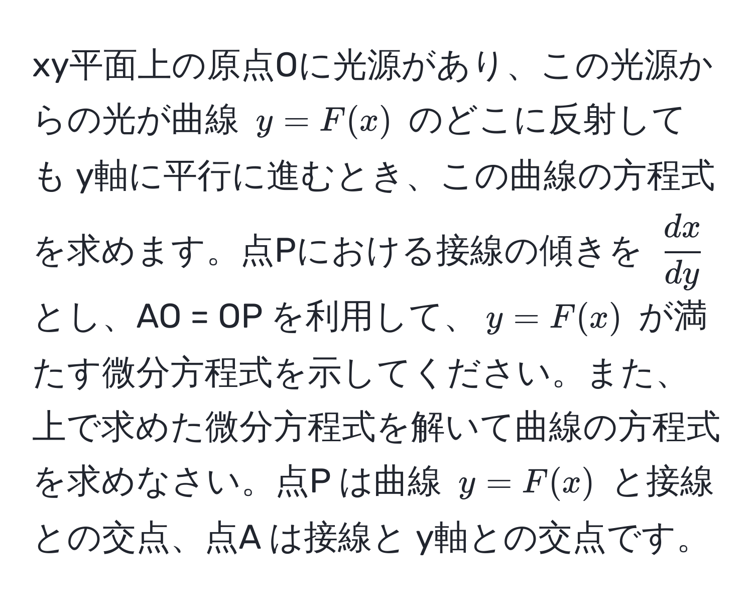 xy平面上の原点Oに光源があり、この光源からの光が曲線 $y = F(x)$ のどこに反射しても y軸に平行に進むとき、この曲線の方程式を求めます。点Pにおける接線の傾きを $ dx/dy $ とし、AO = OP を利用して、$y = F(x)$ が満たす微分方程式を示してください。また、上で求めた微分方程式を解いて曲線の方程式を求めなさい。点P は曲線 $y = F(x)$ と接線との交点、点A は接線と y軸との交点です。