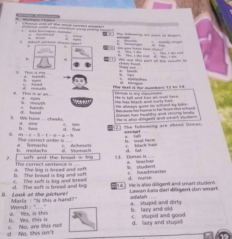 Written Assessment
A. Multiple Choice
Choose one of the most correct answer!
(Pilihlah salah satu jawaban yang paling benar!)
1. Kita bernapas melalui _9 The following are parts of fingers.
a. forehead C. nose
b. knee a. thumb except
d. eyes
2. Which picture shows eyes? b. forenger c. middle finger
a.
d。hip
c. 10.] Do you have two chins?
a. Yes, I do c. No, I do not
b. Yes, I do not d. No, I do
d,
11
b.  We use this part of the mouth to
chew food.
They are ....
a， teeth
3. This is my .. b. lips
a. hands c. eyelashes
b. eyes d. tongue
c. head
d. mouth The text is for numbers 12 to 14.
4. This is a/ an... Dimas is my classmate.
a. eyes
He is tall and has an oval face.
b. mouth He has black and curly hair.
c. hands
He always goes to school by bike.
d. head
Because his home is far from the school.
Dimas has healthy and strong body.
5. We have ... cheeks. He is also diligent and smart student.
a. one c. ten
b. two d. five
12. The following are about Dimas,
6. m-c-S-t-o-a- h except …
a. tall
The correct order is …..
b. oval face
a. Tomachs c. Achmots c. black hair
b. motachs d. Stomach d. fat
7. soft- and- the- bread- is- big 13. Dimas is ....
The correct sentence is .... a. teacher
a. The big is bread and soft b。 student
b. The bread is big and soft c. headmaster
c. The soft is big and bread d. nurse
d. The soft is bread and big 14. He is also diligent and smart student.
8. Look at the picture! Lawan kata dari diligent dan smart
Marla : “Is this a hand?” adalah ...
Wendi : “…” a. stupid and dirty
a. Yes, is this b. lazy and old
b. Yes, this is c. stupid and good
c. No, are this not d. lazy and stupid
d. No, this isn’t