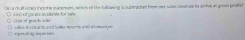 On a multi-step income statement, which of the following is subtracted from net sales revenue to arrive at gross profit?
cost of goods available for sale
cost of goods sold
sales discounts and Sales returns and allowançes
operating expenses