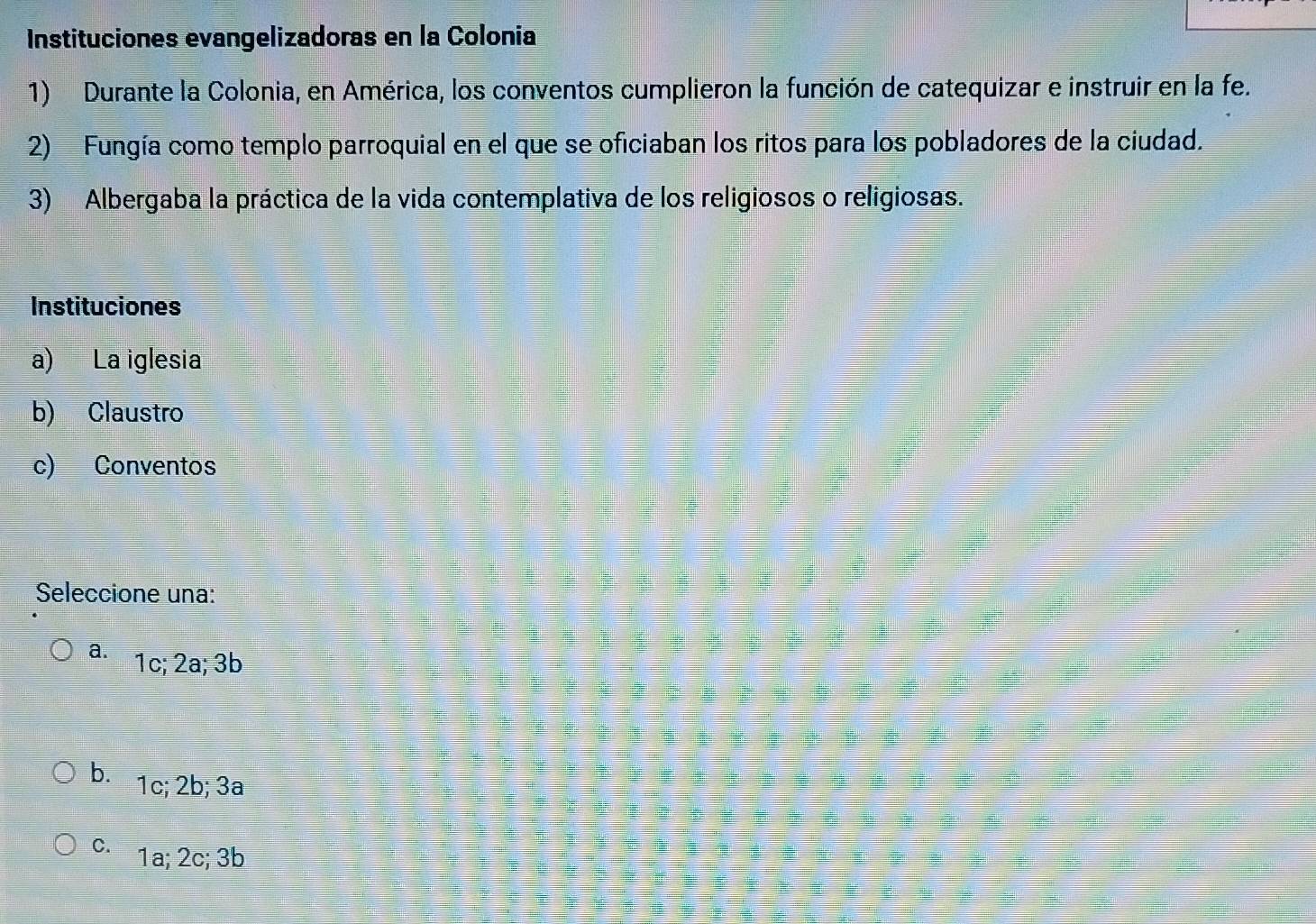 Instituciones evangelizadoras en la Colonia
1) Durante la Colonia, en América, los conventos cumplieron la función de catequizar e instruir en la fe.
2) Fungía como templo parroquial en el que se oficiaban los ritos para los pobladores de la ciudad.
3) Albergaba la práctica de la vida contemplativa de los religiosos o religiosas.
Seleccione una:
a. 1c; 2a; 3b
b 1c; 2b; 3a
c. 1a; 2c; 3b