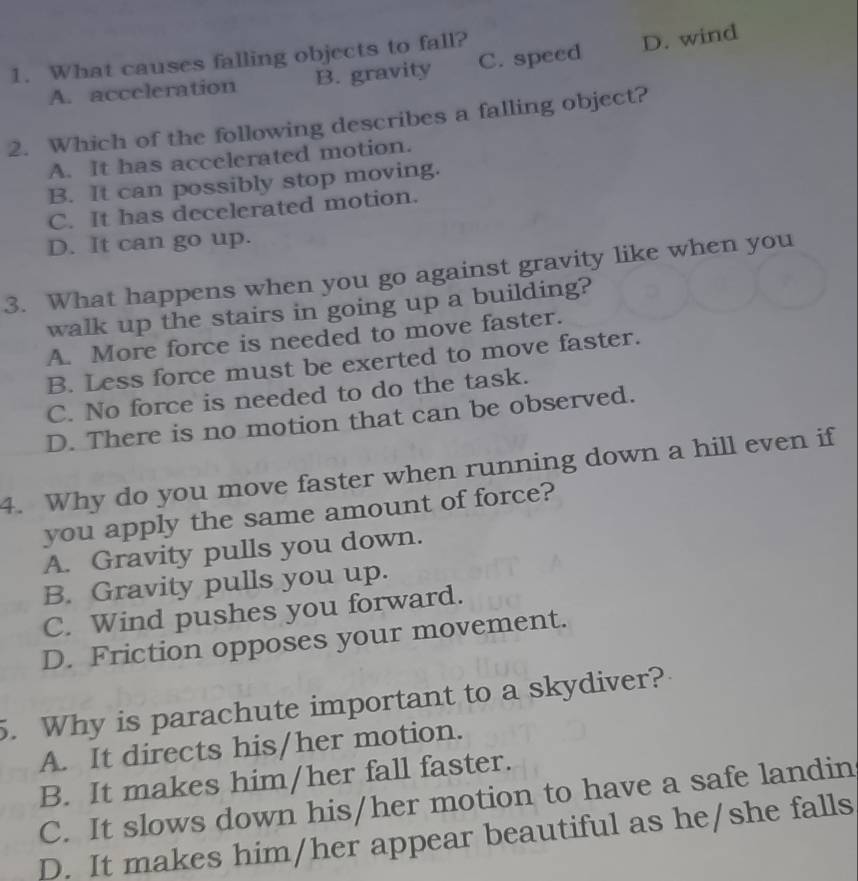 What causes falling objects to fall?
A. acceleration B. gravity C. speed D. wind
2. Which of the following describes a falling object?
A. It has accelerated motion.
B. It can possibly stop moving.
C. It has decelerated motion.
D. It can go up.
3. What happens when you go against gravity like when you
walk up the stairs in going up a building?
A. More force is needed to move faster.
B. Less force must be exerted to move faster.
C. No force is needed to do the task.
D. There is no motion that can be observed.
4. Why do you move faster when running down a hill even if
you apply the same amount of force?
A. Gravity pulls you down.
B. Gravity pulls you up.
C. Wind pushes you forward.
D. Friction opposes your movement.
5. Why is parachute important to a skydiver?
A. It directs his/her motion.
B. It makes him/her fall faster.
C. It slows down his/her motion to have a safe landin
D. It makes him/her appear beautiful as he/she falls