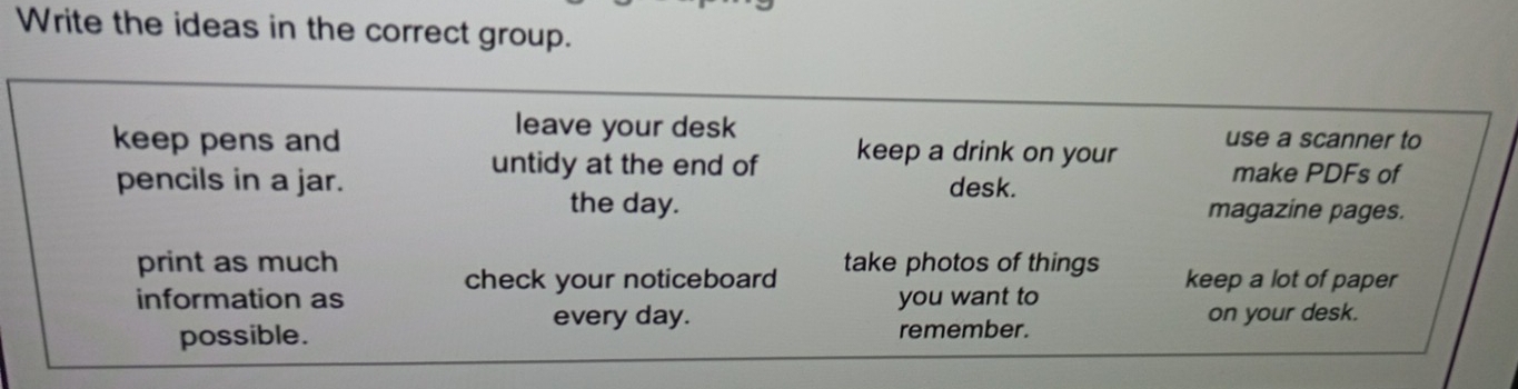 Write the ideas in the correct group. 
leave your desk 
keep pens and keep a drink on your use a scanner to 
untidy at the end of 
pencils in a jar. desk. make PDFs of 
the day. magazine pages. 
print as much take photos of things keep a lot of paper 
check your noticeboard 
information as you want to 
every day. on your desk. 
possible. remember.