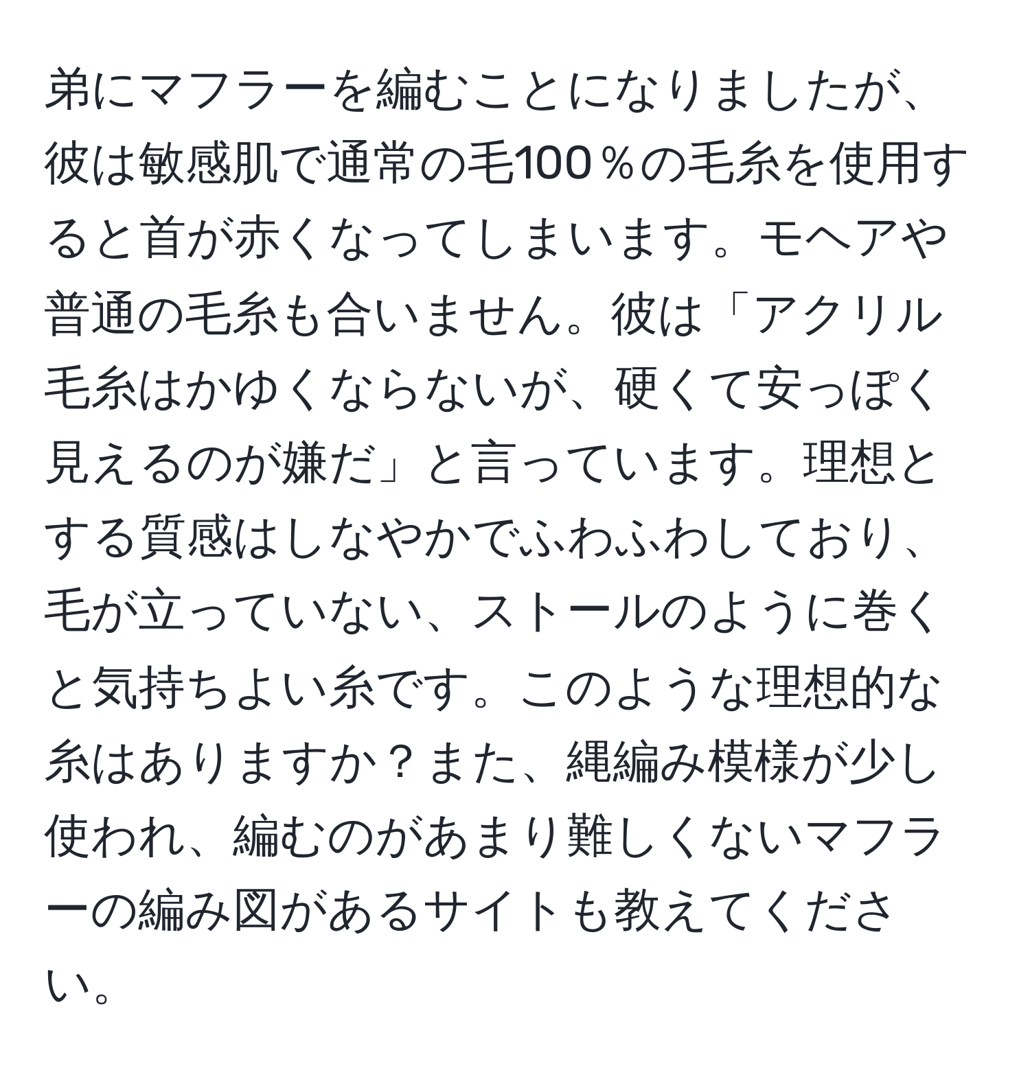 弟にマフラーを編むことになりましたが、彼は敏感肌で通常の毛100％の毛糸を使用すると首が赤くなってしまいます。モヘアや普通の毛糸も合いません。彼は「アクリル毛糸はかゆくならないが、硬くて安っぽく見えるのが嫌だ」と言っています。理想とする質感はしなやかでふわふわしており、毛が立っていない、ストールのように巻くと気持ちよい糸です。このような理想的な糸はありますか？また、縄編み模様が少し使われ、編むのがあまり難しくないマフラーの編み図があるサイトも教えてください。