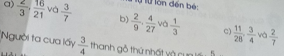  2/3 ,  16/21  và  3/7 
Từ Từ lớn đến bé:
b)  2/9 ,  4/27  và  1/3 
C)  11/28 ,  3/4  và  2/7 
Người ta cưa lấy  3/4  thanh gỗ thứ nhất và cựa lấu