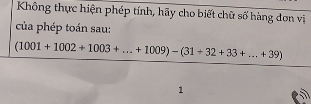 Không thực hiện phép tính, hãy cho biết chữ số hàng đơn vị 
của phép toán sau:
 ((1001+1002+1003+...+1009)-(31+32+33+...+39))/1 
□ 