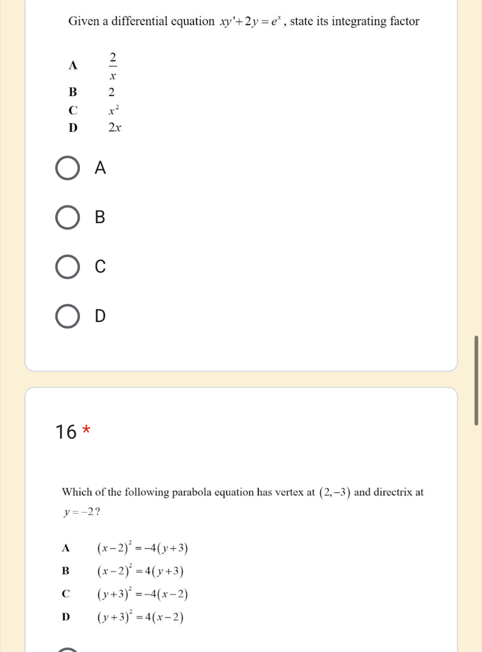 Given a differential equation xy'+2y=e^x , state its integrating factor
A  2/x 
B 2
C x^2
D 2x
A
B
C
D
16 *
Which of the following parabola equation has vertex at (2,-3) and directrix at
y=-2 ?
A (x-2)^2=-4(y+3)
B (x-2)^2=4(y+3)
C (y+3)^2=-4(x-2)
D (y+3)^2=4(x-2)