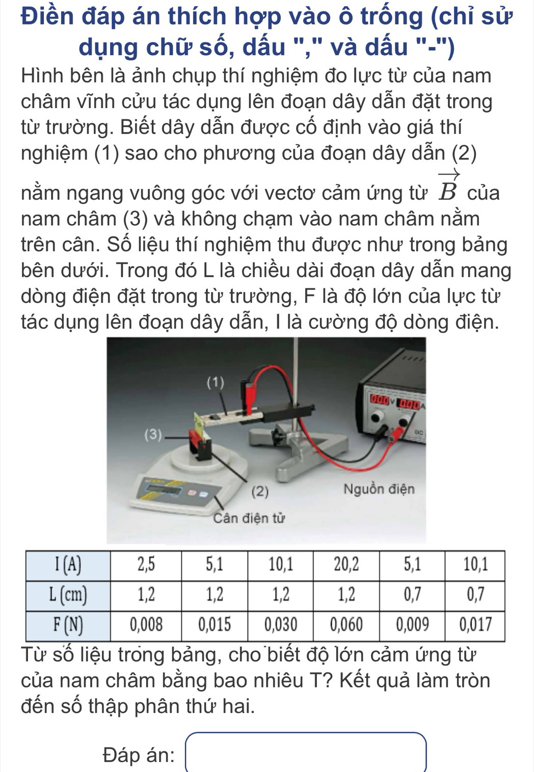 Điền đáp án thích hợp vào ô trống (chỉ sử
dụng chữ số, dấu "," và dấu "-")
Hình bên là ảnh chụp thí nghiệm đo lực từ của nam
châm vĩnh cửu tác dụng lên đoạn dây dẫn đặt trong
từ trường. Biết dây dẫn được cố định vào giá thí
nghiệm (1) sao cho phương của đoạn dây dẫn (2)
nằm ngang vuông góc với vectơ cảm ứng từ vector B của
nam châm (3) và không chạm vào nam châm nằm
trên cân. Số liệu thí nghiệm thu được như trong bảng
bên dưới. Trong đó L là chiều dài đoạn dây dẫn mang
dòng điện đặt trong từ trường, F là độ lớn của lực từ
tác dụng lên đoạn dây dẫn, I là cường độ dòng điện.
Từ số liệu trong bảng, cho biết độ lớn cảm ứng từ
của nam châm bằng bao nhiêu T? Kết quả làm tròn
đến số thập phân thứ hai.
Đáp án: ()