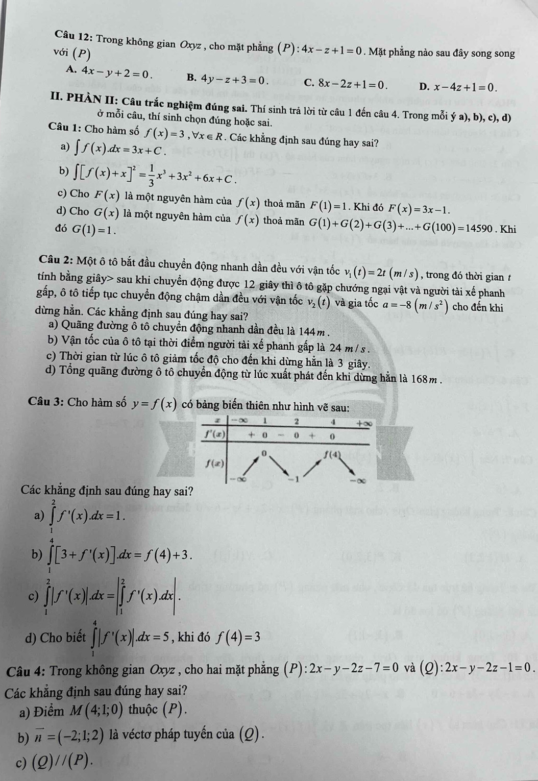 Trong không gian Oxyz , cho mặt phẳng (P): :4x-z+1=0. Mặt phẳng nào sau đây song song
với (P)
A. 4x-y+2=0. B. 4y-z+3=0. C. 8x-2z+1=0. D. x-4z+1=0.
II. PHÀN II: Câu trắc nghiệm đúng sai. Thí sinh trả lời từ câu 1 đến câu 4. Trong mỗi ya),b),c),d)
ở mỗi câu, thí sinh chọn đúng hoặc sai.
Câu 1: Cho hàm số f(x)=3,forall x∈ R. Các khẳng định sau đúng hay sai?
a) ∈t f(x).dx=3x+C.
b) ∈t [f(x)+x]^2= 1/3 x^3+3x^2+6x+C.
c) Cho F(x) là một nguyên hàm của f(x) thoả mãn F(1)=1. Khi đó F(x)=3x-1.
d) Cho G(x) là một nguyên hàm của f(x) thoả mãn G(1)+G(2)+G(3)+...+G(100)=14590
đó G(1)=1.. Khi
Câu 2: Một ô tô bắt đầu chuyền động nhanh dần đều với vận tốc v_1(t)=2t(m/s) , trong đó thời gian t
tính bằng giây> sau khi chuyển động được 12 giây thì ô tô gặp chướng ngại vật và người tài xế phanh
gấp, ô tô tiếp tục chuyển động chậm dần đều với vận tốc v_2(t) và gia tốc a=-8(m/s^2) cho đến khi
dừng hằn. Các khẳng định sau đúng hay sai?
a) Quãng đường ô tô chuyển động nhanh dần đều là 144m .
b) Vận tốc của ô tô tại thời điểm người tài xế phanh gấp là 24 m / s .
c) Thời gian từ lúc ô tô giảm tốc độ cho đến khi dừng hằn là 3 giây.
d) Tổng quãng đường ô tô chuyển động từ lúc xuất phát đến khi dừng hằn là 168m .
Câu 3: Cho hàm số y=f(x) có bảng biến thiên như hình vẽ sau:
Các khẳng định sau đúng hay sa
a) ∈tlimits _1^(2f'(x).dx=1.
b) ∈tlimits _0^4[3+f'(x)].dx=f(4)+3.
c) ∈tlimits _1^2|f'(x)|.dx=|∈tlimits _1^2f'(x).dx|.
d) Cho biết ∈tlimits _1^4|f'(x)|.dx=5 , khi đó f(4)=3
Câu 4: Trong không gian Oxyz , cho hai mặt phẳng (P):2x-y-2z-7=0 và (Q):2x-y-2z-1=0.
Các khẳng định sau đúng hay sai?
a) Điểm M(4;1;0) thuộc (P).
b) vector n)=(-2;1;2) là véctơ pháp tuyến cia(Q).
c) (Q)//(P).