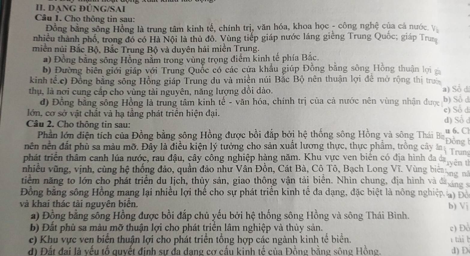 DẠNG ĐÚNG/SAI
Câu 1. Cho thông tin sau:
Đồng bằng sông Hồng là trung tâm kinh tế, chính trị, văn hóa, khoa học - công nghệ của cả nước. V
nhiều thành phố, trong đó có Hà Nội là thủ đô. Vùng tiếp giáp nước láng giềng Trung Quốc; giáp Trung
miền núi Bắc Bộ, Bắc Trung Bộ và duyên hải miền Trung.
a) Đồng bằng sông Hồng nằm trong vùng trọng điểm kinh tế phía Bắc.
b) Đường biên giới giáp với Trung Quốc có các cửa khẩu giúp Đồng bằng sông Hồng thuận lợi gia
kinh tế.c) Đồng bằng sông Hồng giáp Trung du và miền núi Bắc Bộ nên thuận lợi để mở rộng thị trườn
thụ, là nơi cung cấp cho vùng tài nguyên, năng lượng dồi dào.
a) Số d
d) Đồng bằng sông Hồng là trung tâm kinh tế - văn hóa, chính trị của cả nước nên vùng nhận được b) Số d
lớn, cơ sở vật chất và hạ tầng phát triền hiện đại.
c) Số d
Câu 2. Cho thông tin sau: d) Số d
Phần lớn điện tích của Đồng bằng sông Hồng được bồi đắp bởi hệ thống sông Hồng và sông Thái Biì Đồng u 6. Cl
nên nền đất phù sa màu mỡ. Đây là điều kiện lý tưởng cho sản xuất lương thực, thực phẩm, trồng cây ăn: Trung
phát triển thâm canh lúa nước, rau đậu, cây công nghiệp hàng năm. Khu vực ven biển có địa hình đa đã yên th
nhiều vũng, vịnh, cùng hệ thống đảo, quần đảo như Vân Đồn, Cát Bà, Cô Tô, Bạch Long Vĩ. Vùng biểnng nà
tiểm năng to lớn cho phát triển du lịch, thủy sản, giao thông vận tải biển. Nhìn chung, địa hình và đã áng s
Đồng bằng sông Hồng mang lại nhiều lợi thế cho sự phát triển kinh tế đa dạng, đặc biệt là nông nghiệp ) Đồ
và khai thác tài nguyên biển.
b) Vị
a) Đồng bằng sông Hồng được bồi đắp chủ yếu bởi hệ thống sông Hồng và sông Thái Bình.
b) Đất phù sa màu mỡ thuận lợi cho phát triển lâm nghiệp và thủy sản. c) Đồ
c) Khu vực ven biển thuận lợi cho phát triển tổng hợp các ngành kinh tế biển. 1 tái b
d) Đất đai là yếu tố quyết định sự đa dạng cơ cấu kinh tế của Đồng bằng sông Hồng. d) D