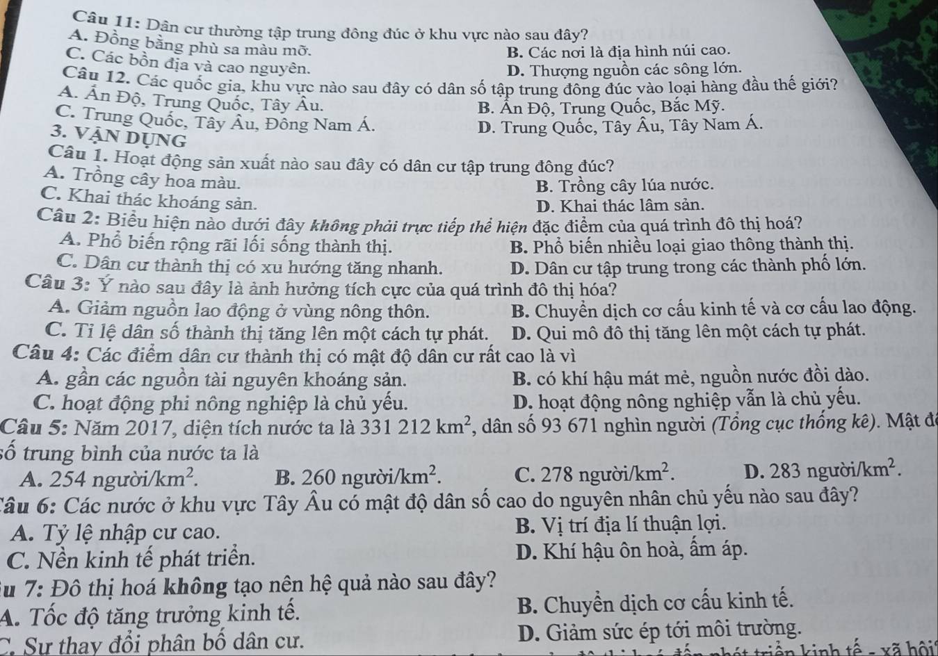 Dân cư thường tập trung đông đúc ở khu vực nào sau đây?
A. Đồng bằng phù sa màu mỡ.
B. Các nơi là địa hình núi cao.
C. Các bồn địa và cao nguyên.
D. Thượng nguồn các sông lớn.
Câu 12. Các quốc gia, khu vực nào sau đây có dân số tập trung đông đúc vào loại hàng đầu thế giới?
A. Ấn Độ, Trung Quốc, Tây Âu.
B. Ấn Độ, Trung Quốc, Bắc Mỹ.
C. Trung Quốc, Tây Âu, Đông Nam Á.
D. Trung Quốc, Tây Âu, Tây Nam Á.
3. VậN DụNG
Câu 1. Hoạt động sản xuất nào sau đây có dân cư tập trung đông đúc?
A. Trồng cây hoa màu.
B. Trồng cây lúa nước.
C. Khai thác khoáng sản.
D. Khai thác lâm sản.
Câu 2: Biểu hiện nào dưới đây không phải trực tiếp thể hiện đặc điểm của quá trình đô thị hoá?
A. Phổ biến rộng rãi lối sống thành thị. B. Phổ biến nhiều loại giao thông thành thị.
C. Dân cư thành thị có xu hướng tăng nhanh. D. Dân cư tập trung trong các thành phố lớn.
Câu 3: Ý nào sau đây là ảnh hưởng tích cực của quá trình đô thị hóa?
A. Giảm nguồn lao động ở vùng nông thôn. B. Chuyền dịch cơ cấu kinh tế và cơ cấu lao động.
C. Tỉ lệ dân số thành thị tăng lên một cách tự phát. D. Qui mô đô thị tăng lên một cách tự phát.
Câu 4: Các điểm dân cư thành thị có mật độ dân cư rất cao là vì
A. gần các nguồn tài nguyên khoáng sản. B. có khí hậu mát mẻ, nguồn nước đồi dào.
C. hoạt động phi nông nghiệp là chủ yếu. D. hoạt động nông nghiệp vẫn là chủ yếu.
Câu 5: Năm 2017, diện tích nước ta là 331212km^2 , dân số 93 671 nghìn người (Tổng cục thống kê). Mật đó
số trung bình của nước ta là
A. 254 người /km^2. B. 260nguroi/km^2. C. 278 người/ /km^2. D. 283ngubi/km^2.
Câu 6: Các nước ở khu vực Tây Âu có mật độ dân số cao do nguyên nhân chủ yếu nào sau đây?
A. Tỷ lệ nhập cư cao. B. Vị trí địa lí thuận lợi.
C. Nền kinh tế phát triển. D. Khí hậu ôn hoà, ẩm áp.
Su 7: Đô thị hoá không tạo nên hệ quả nào sau đây?
A. Tốc độ tăng trưởng kinh tế. B. Chuyền dịch cơ cấu kinh tế.
C. Sự thay đổi phân bố dân cư. D. Giảm sức ép tới môi trường.
n kinh tế -  xã hội