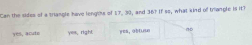 Can the sides of a triangle have lengths of 17, 30, and 36? If so, what kind of triangle is it?
yes, acute yes, right yes, obtuse no