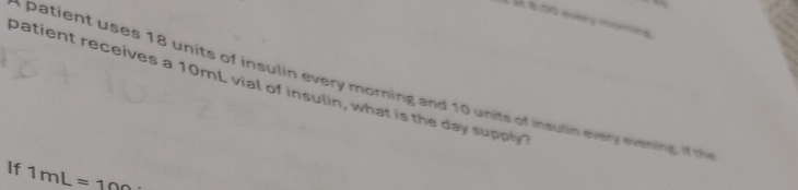 at 8:00 every momins 
patient receives a 10mL vial of insulin, what is the day supply a patient uses 18 units of insulin every morning and 10 units of insulin every evening. i t 
If 1mL=100