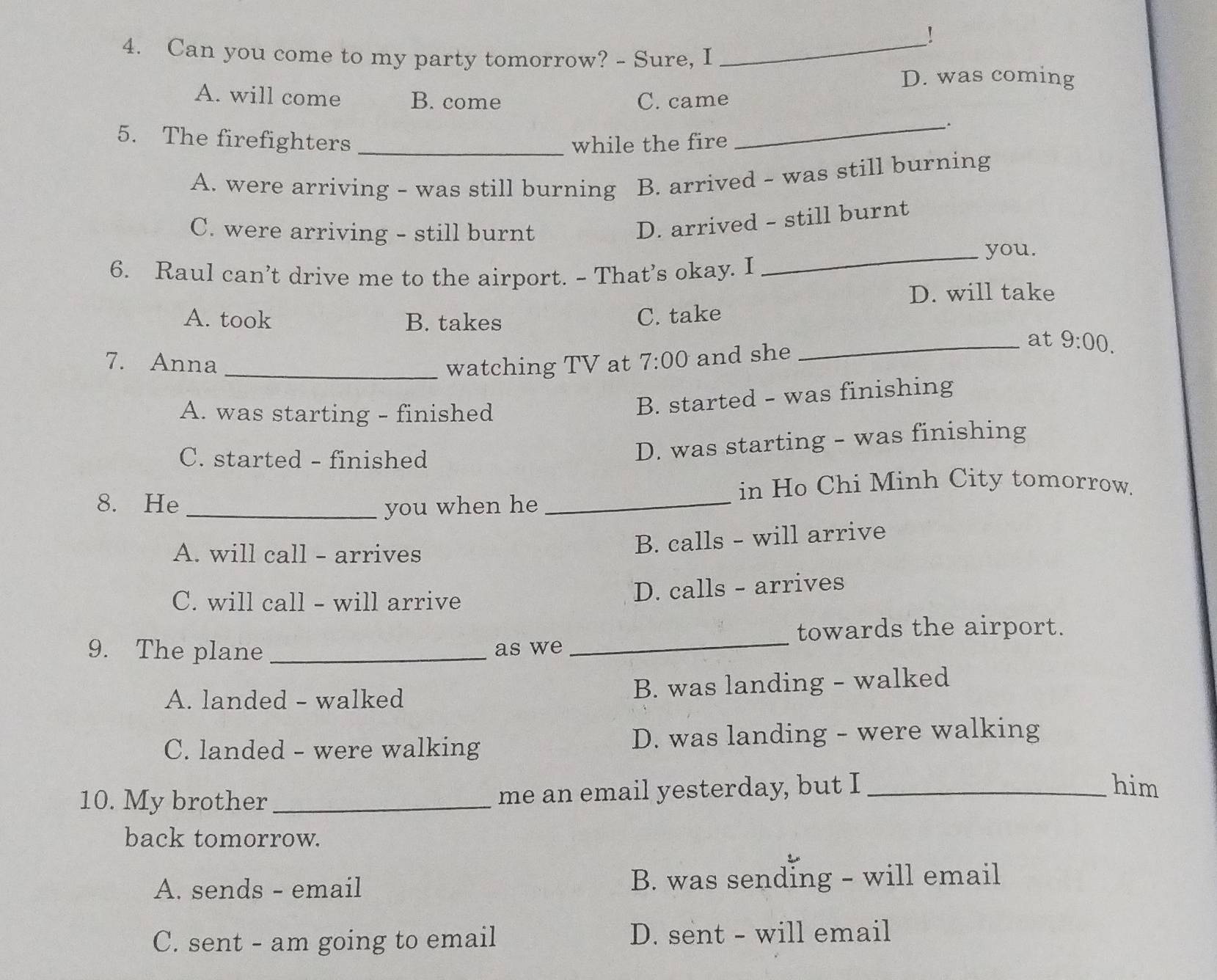 !
4. Can you come to my party tomorrow? - Sure, I_
D. was coming
A. will come B. come C. came
_.
5. The firefighters _while the fire
A. were arriving - was still burning B. arrived - was still burning
C. were arriving - still burnt
D. arrived - still burnt
_you.
6. Raul can’t drive me to the airport. - That’s okay. I
D. will take
A. took B. takes C. take
7. Anna _watching TV at 7:00 and she
_at 9:00.
A. was starting - finished
B. started - was finishing
C. started - finished
D. was starting - was finishing
in Ho Chi Minh City tomorrow.
8. He _you when he_
A. will call - arrives
B. calls - will arrive
C. will call - will arrive D. calls - arrives
towards the airport.
9. The plane _as we
_
A. landed - walked B. was landing - walked
C. landed - were walking D. was landing - were walking
10. My brother_ me an email yesterday, but I_
him
back tomorrow.
A. sends - email B. was sending - will email
C. sent - am going to email D. sent - will email