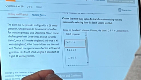 of 6 100086 Row crcter 
= ' = 
History and Physical Nurses' Noves Choose the most likely option for the information missing from the 
ctatement by selecting from the list of options provided. 
The client is a 32-year-old multigravida at 28 weeks ' 
gestation, who presents to the obstetrician's office Based on the client's obstetrical history, the cfient's G-T-P-A-L desigration is 
for a routine prenatal visit. Obstetrical history reveals Select response 
she has given birth three times; once at 35 weeks
(twins), once as 38 weeks (singleton) and once ar 4 ) 5 -2 -1 -1 -4. 
weeks (singleton). All of these children are alive and 
well. She had one spontaneous abortion at 10 weeks ' 4 -1 -1 -1 -2
gestation. Her fourth child weighed 9 pounds (4.08
kg) at 41 weeks gestation. 3 - 2 -0 -1 -3 
=t= ngs e === omrgs () ISN8 Car t,,ts be abmit and Continue