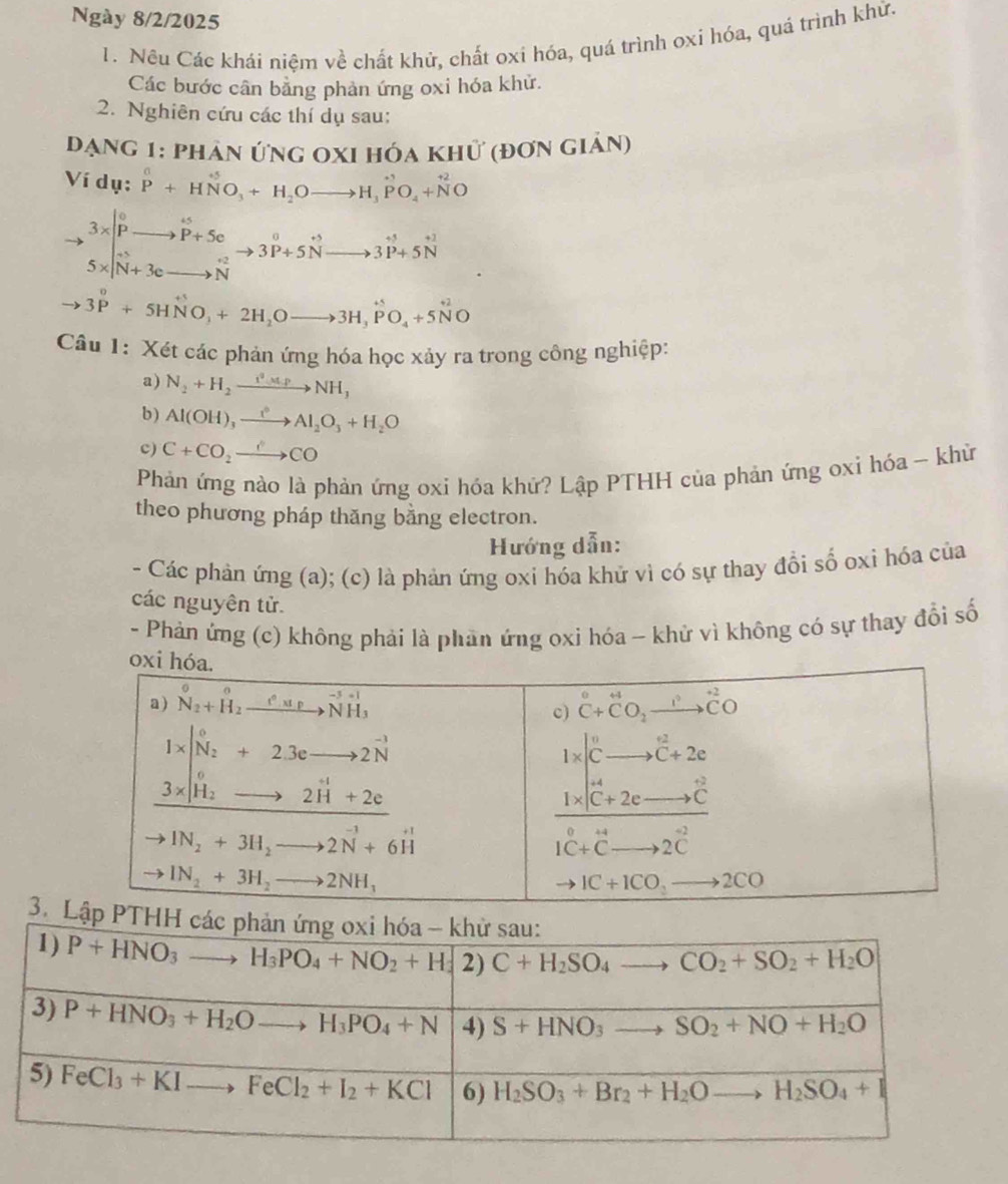 Ngày 8/2/2025
1. Nều Các khái niệm về chất khử, chất oxi hóa, quá trình oxi hóa, quá trình khử.
Các bước cân bằng phản ứng oxi hóa khử.
2. Nghiên cứu các thí dụ sau:
đạng 1: phản ứng oxi hóa khữ (đơn giản)
Ví dụ: P^0+HNO_3+H_2Oto H_3PO_4+N^(+2)O
.beginarrayr 3*  Pto P+5c S* vector N+3cto Nendarray beginarrayr 0 to 3P+5vector Nto 3P+5vector N^circ to 3vector P+5vector Nendarray
to 3^0+5HNO_3+2H_2Oto 3H_3PO_4+5N^(+2)O
Câu 1: Xét các phản ứng hóa học xảy ra trong công nghiệp:
a) N_2+H_2xrightarrow i^2,tp_3NH_3
b) Al(OH)_3xrightarrow e^6Al_2O_3+H_2O
c) C+CO_2to CO
Phản ứng nào là phản ứng oxi hóa khứ? Lập PTHH của phản ứng oxi hóa - khừ
theo phương pháp thăng bằng electron.
Hướng dẫn:
- Các phản ứng (a); (c) là phản ứng oxi hóa khử vì có sự thay đổi số oxi hóa của
các nguyên tử.
- Phản ứng (c) không phải là phản ứng oxi hóa - khử vì không có sự thay đổi số
3. H