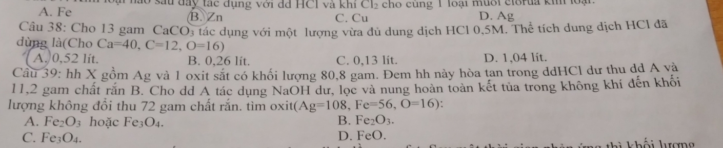 nào sau đây tạc dụng với dã HC1 và khi Cl2 cho cùng 1 loại muối clorua ki loại
A. Fe B. Zn D. Ag
C. Cu
Câu 38: Cho 13 gam CaCO3 tác dụng với một lượng vừa đủ dung dịch HCl 0,5M. Thể tích dung dịch HCl đã
dùng là(Cho Ca=40, C=12, O=16)
A. 0,52 lít. B. 0,26 lít. C. 0,13 lít. D. 1,04 lít.
Câu 39: hh X gồm Ag và 1 oxit sắt có khối lượng 80, 8 gam. Đem hh này hòa tan trong ddHCl dư thu dd A và
11, 2 gam chất rắn B. Cho dd A tác dụng NaOH dư, lọc và nung hoàn toàn kết tủa trong không khí đến khối
lượng không đổi thu 72 gam chất rắn. tìm oxit ( (Ag=108, Fe=56, O=16) :
A. Fe₂ O_3 hoặc Fe3O₄.
B. Fe _2O_3
C. Fe₃O₄. D. FeO.
hi khối lượng