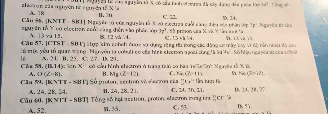 Nguyễn tử của nguyên tố X có cấu hình electron đã xây dựng đến phân lớp 3d^2
electron của nguyên tử nguyên tố X là . Tổng số
A. 18. B. 20. C. 22. D. 24.
Câu 56. [KNTT - SBT] Nguyên tử của nguyên tố X có electron cuối cùng điền vào phân lớp 3p^1. Nguyên tử của
nguyên tố Y có electron cuối cùng điền vào phân lớp 3p^3. Số proton của X và Y lần lượt là
A. 13 và 15. B. 12 và 14. C. 13 và 14. D. 12 và 15.
Câu 57. [CTST - SBT] Hợp kim cobalt được sử dụng rộng rãi trong các động cơ máy bay vì độ bền nhiệt độ cao
là một yếu tố quan trọng. Nguyên tử cobalt có cấu hình electron ngoài cùng là 3d^74s^2. Số hiệu nguyên tử của cobalt
là A. 24. B. 25. C. 27. D. 29.
Câu 58. (B.14): Ion X^(2+) có cấu hình electron ở trạng thái cơ bản 1s^22s^22p^6. Nguyên tố X là
A. O(Z=8). Mg(Z=12). C. Na (Z=11). D. Ne (Z=10). 
B.
Câu 59. [KNT T-SBT] Số proton, neutron và electron của _(24)^(52)Cr^(3+) lần lượt là
A. 24, 28, 24. B. 24, 28, 21. C. 24, 30, 21. D. 24, 28, 27.
Câu 60. [KNTT - SBT] Tổng số hạt neutron, proton, electron trong ion _(17)^(35)Cl^- là
A. 52. B. 35. C. 53. D. 51.