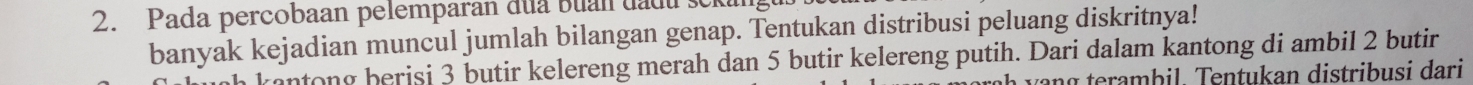 Pada percobaan pelemparan đua buan đadu 
banyak kejadian muncul jumlah bilangan genap. Tentukan distribusi peluang diskritnya! 
rantong berisi 3 butir kelereng merah dan 5 butir kelereng putih. Dari dalam kantong di ambil 2 butir 
vang terambil. Tentukan distribusi dari