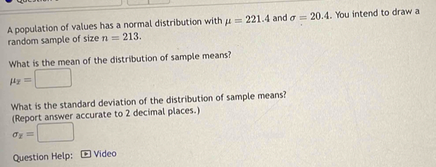 A population of values has a normal distribution with mu =221.4 and sigma =20.4. You intend to draw a 
random sample of size n=213. 
What is the mean of the distribution of sample means?
mu _overline x=□
What is the standard deviation of the distribution of sample means? 
(Report answer accurate to 2 decimal places.)
sigma _overline x=□
Question Help: ] Video