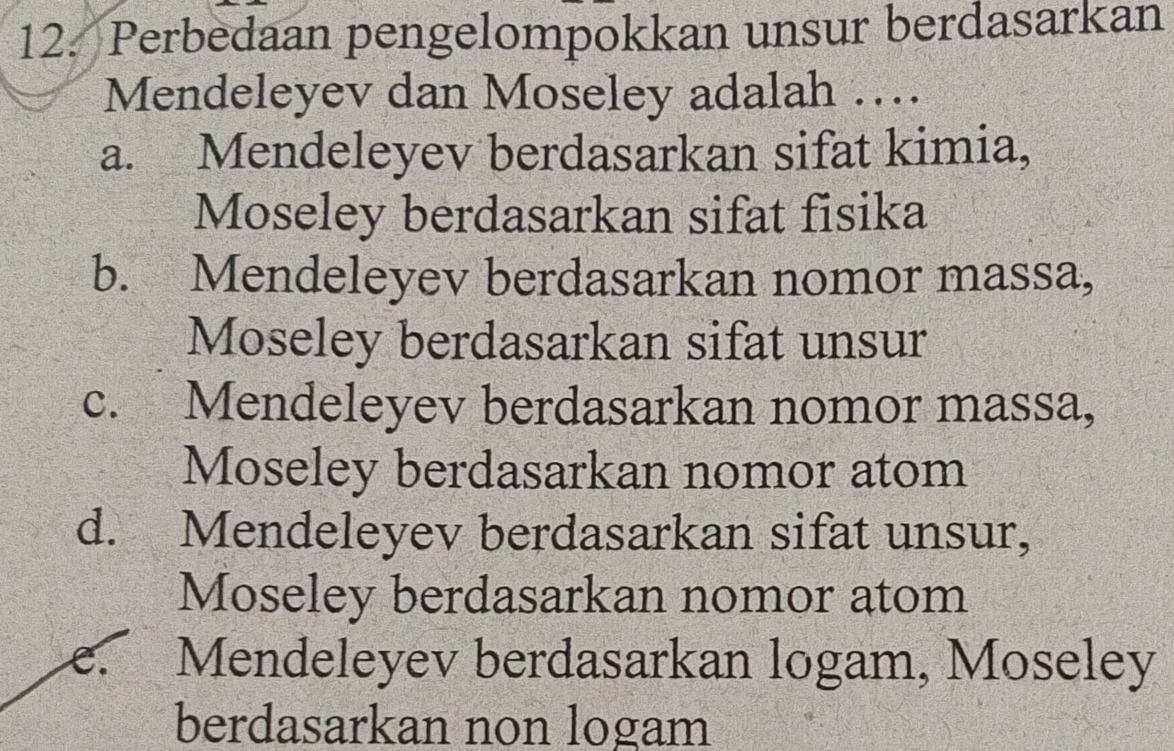 Perbedaan pengelompokkan unsur berdasarkan
Mendeleyev dan Moseley adalah …
a. Mendeleyev berdasarkan sifat kimia,
Moseley berdasarkan sifat fisika
b. Mendeleyev berdasarkan nomor massa,
Moseley berdasarkan sifat unsur
c. Mendeleyev berdasarkan nomor massa,
Moseley berdasarkan nomor atom
d. Mendeleyev berdasarkan sifat unsur,
Moseley berdasarkan nomor atom
e. Mendeleyev berdasarkan logam, Moseley
berdasarkan non logam