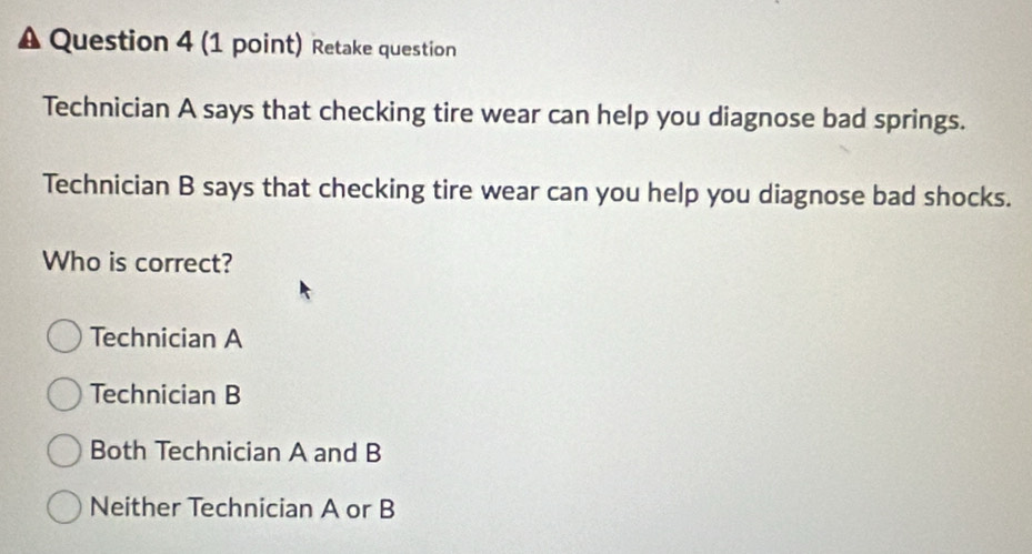 A Question 4 (1 point) Retake question
Technician A says that checking tire wear can help you diagnose bad springs.
Technician B says that checking tire wear can you help you diagnose bad shocks.
Who is correct?
Technician A
Technician B
Both Technician A and B
Neither Technician A or B