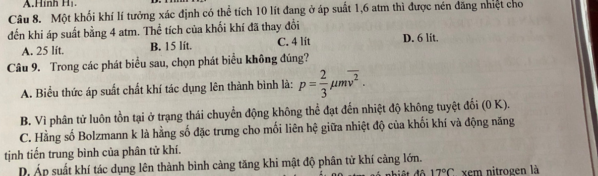 Hình H₁.
Câu 8. Một khối khí lí tưởng xác định có thể tích 10 lít đang ở áp suất 1,6 atm thì được nén đăng nhiệt cho
đến khi áp suất bằng 4 atm. Thể tích của khối khí đã thay đổi
C. 4 lít
A. 25 lít. B. 15 lít. D. 6 lít.
Câu 9. Trong các phát biểu sau, chọn phát biểu không đúng?
A. Biểu thức áp suất chất khí tác dụng lên thành bình là: p= 2/3 mu moverline v^2.
B. Vì phân tử luôn tồn tại ở trạng thái chuyển động không thể đạt đến nhiệt độ không tuyệt đối (0 K).
C. Hằng số Bolzmann k là hằng số đặc trưng cho mối liên hệ giữa nhiệt độ của khối khí và động năng
tịnh tiến trung bình của phân tử khí.
D. Áp suất khí tác dụng lên thành bình càng tăng khi mật độ phân tử khí càng lớn.
ất độ 17°C xem nitrogen là