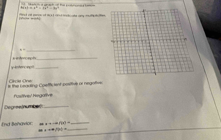 Sketch a graph of the polynomial below
h(x)=x^4-2x^3-3x^2
Find all zeros of h(x) and indicate any multiplicities. 
(show work)
x= _ 
x-intercepts_
y -infercept:_ 
Circle One: 
s the Leading Coefficient positive or negative: 
Positive/ Negative 
Degree(number):_ 
End Behavior: 0s xto -∈fty f(x)to _ 
as xto mf(x)to _